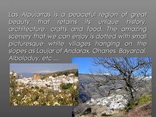 Las Alpujarras is a peaceful region of great
beauty that retains its unique history,
architecture, crafts and food. The amazing
scenery that we can enjoy is dotted with small
picturesque white villages hanging on the
slopes as Laujar of Andarax, Ohanes, Bayarcal,
Alboloduy, etc ...
 