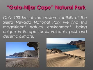 “Gata-Nijar Cape” Natural Park
Only 100 km of the eastern foothills of the
Sierra Nevada National Park we find this
magnificent natural environment, being
unique in Europe for its volcanic past and
desertic climate.
 