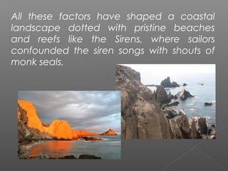 All these factors have shaped a coastal
landscape dotted with pristine beaches
and reefs like the Sirens, where sailors
confounded the siren songs with shouts of
monk seals.
 