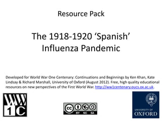 Resource Pack

               The 1918-1920 ‘Spanish’
                 Influenza Pandemic

Developed for World War One Centenary: Continuations and Beginnings by Ken Khan, Kate
Lindsay & Richard Marshall, University of Oxford (August 2012). Free, high quality educational
resources on new perspectives of the First World War. http://ww1centenary.oucs.ox.ac.uk.
 