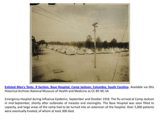 Enlisted Men's Tents. X Section. Base Hospital, Camp Jackson, Columbia, South Carolina. Available via Otis
Historical Archives National Museum of Health and Medicine as CC-BY-NC-SA

Emergency Hospital during Influenza Epidemic, September and October 1918. The flu arrived at Camp Jackson
in mid-September, shortly after outbreaks of measles and meningitis. The Base Hospital was soon filled to
capacity, and large areas of the camp had to be turned into an extension of the hospital. Over 5,000 patients
were eventually treated, of whom at least 300 died.
 