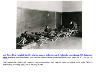 U.S. Army Field Hospital No. 29. Interior view of influenza ward. Hollerich, Luxembourg. 7th December
1918. Available Available via Otis Historical Archives National Museum of Health and Medicine as CC-BY-NC-SA

Note rudimentary nature of emergency accommodation: men have to sleep on folding camp beds. Patients
and orderly (standing right) are all wearing masks.
 