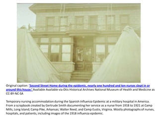 Original caption: 'Second Street Home during the epidemic, nearly one hundred and ten nurses slept in or
around this house.‘ Available Available via Otis Historical Archives National Museum of Health and Medicine as
CC-BY-NC-SA

Temporary nursing accommodation during the Spanish Influenza Epidemic at a military hospital in America.
From a scrapbook created by Gertrude Smith documenting her service as a nurse from 1918 to 1921 at Camp
Mills, Long Island; Camp Pike, Arkansas; Walter Reed; and Camp Eustis, Virginia. Mostly photographs of nurses,
hospitals, and patients, including images of the 1918 influenza epidemic.
 