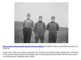 Men wearing masks during the Spanish Influenza epidemic. Available via Library and Archives Canada as CC-
BY-NC-SA

Simple cloth masks soon became compulsory for infected and uninfected alike, though were of doubtful
utility in preventing the spread of the disease. Man on left possibly wearing Canadian Service Dress trousers,
so a military group. Photograph taken in 1918.
 