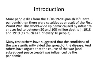 Introduction
More people dies from the 1918-1920 Spanish Influenza
pandemic than there were casulties as a result of the First
World War. This world-wide epidemic caused by influenza
viruses led to between 50 and 100 million deaths in 1918
and 1919 (as much as 1 of every 18 people).

Many researchers have suggested that the conditions of
the war significantly aided the spread of the disease. And
others have argued that the course of the war (and
subsequent peace treaty) was influenced by the
pandemic.
 