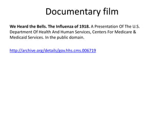 Documentary film
We Heard the Bells. The Influenza of 1918. A Presentation Of The U.S.
Department Of Health And Human Services, Centers For Medicare &
Medicaid Services. In the public domain.

http://archive.org/details/gov.hhs.cms.006719
 