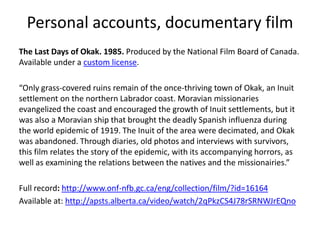 Personal accounts, documentary film
The Last Days of Okak. 1985. Produced by the National Film Board of Canada.
Available under a custom license.

“Only grass-covered ruins remain of the once-thriving town of Okak, an Inuit
settlement on the northern Labrador coast. Moravian missionaries
evangelized the coast and encouraged the growth of Inuit settlements, but it
was also a Moravian ship that brought the deadly Spanish influenza during
the world epidemic of 1919. The Inuit of the area were decimated, and Okak
was abandoned. Through diaries, old photos and interviews with survivors,
this film relates the story of the epidemic, with its accompanying horrors, as
well as examining the relations between the natives and the missionairies.”

Full record: http://www.onf-nfb.gc.ca/eng/collection/film/?id=16164
Available at: http://apsts.alberta.ca/video/watch/2qPkzCS4J78rSRNWJrEQno
 