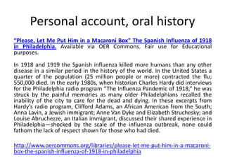 Personal account, oral history
“Please, Let Me Put Him in a Macaroni Box” The Spanish Influenza of 1918
in Philadelphia. Available via OER Commons. Fair use for Educational
purposes.
In 1918 and 1919 the Spanish influenza killed more humans than any other
disease in a similar period in the history of the world. In the United States a
quarter of the population (25 million people or more) contracted the flu;
550,000 died. In the early 1980s, when historian Charles Hardy did interviews
for the Philadelphia radio program “The Influenza Pandemic of 1918,” he was
struck by the painful memories as many older Philadelphians recalled the
inability of the city to care for the dead and dying. In these excerpts from
Hardy’s radio program, Clifford Adams, an African American from the South;
Anna Lavin, a Jewish immigrant; Anne Van Dyke and Elizabeth Struchesky; and
Louise Abruchezze, an Italian immigrant, discussed their shared experience in
Philadelphia—shocked by the scale of the influenza outbreak, none could
fathom the lack of respect shown for those who had died.

http://www.oercommons.org/libraries/please-let-me-put-him-in-a-macaroni-
box-the-spanish-influenza-of-1918-in-philadelphia
 