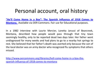 Personal account, oral history
“He’ll Come Home in a Box”: The Spanish Influenza of 1918 Comes to
Montana. Available via OER Commons. Fair use for Educational purposes.

In a 1982 interview with Laurie Mercier, Loretta Jarussi of Bearcreek,
Montana, described how people would pass through that tiny town
seemingly healthy, only to be reported dead two days later. Her father went
undiagnosed for many weeks and had plans to go to a nearby hot springs to
rest. She believed that her father’s death was averted only because the son of
the local doctor was an army doctor who recognized flu symptoms that others
missed.

http://www.oercommons.org/libraries/hell-come-home-in-a-box-the-
spanish-influenza-of-1918-comes-to-montana
 