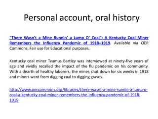 Personal account, oral history
“There Wasn’t a Mine Runnin’ a Lump O’ Coal”: A Kentucky Coal Miner
Remembers the Influenza Pandemic of 1918–1919. Available via OER
Commons. Fair use for Educational purposes.

Kentucky coal miner Teamus Bartley was interviewed at ninety-five years of
age and vividly recalled the impact of the flu pandemic on his community.
With a dearth of healthy laborers, the mines shut down for six weeks in 1918
and miners went from digging coal to digging graves.

http://www.oercommons.org/libraries/there-wasnt-a-mine-runnin-a-lump-o-
coal-a-kentucky-coal-miner-remembers-the-influenza-pandemic-of-1918-
1919
 