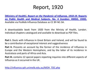 Report, 1920
[Ministry of Health], Report on the Pandemic of Influenza, 1918-19. Reports
on Public Health and Medical Subjects. No. 4 (London: HMSO, 1920).
Available via FluWeb Influenza Database as CC BY-NC-SA.

A downloadable book from 1920 from the Ministy of Health, London.
Individual chapters catalogued and available to download as PDF files.

Part I. Deals with Influenza in Great Britain and Ireland, and will be found to
be a contribution of exceptional interest and suggestiveness
Part II. Presents an account by the former of the incidence of Influenza in
Europe and the Western Hemisphere, and by the latter of its incidence in
Australasia and parts of Africa and Asia.
Part III. contains 12 special papers reporting inquiries into different aspects of
Influenza as it occurred in the UK.

http://influenza.sph.unimelb.edu.au/MOH_TOC.php
 