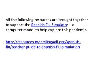 All the following resources are brought together
to support the Spanish Flu Simulator – a
computer model to help explore this pandemic.

http://resources.modelling4all.org/spanish-
flu/teacher-guide-to-spanish-flu-simulation
 
