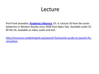 Lecture

Prof Frank Snowden, Pandemic Influenza, Ch. 4. Lecture 20 from the series
Epidemics in Western Society since 1920 from Open Yale. Available under CC
BY-NC-SA. Available as video, audio and text.

http://resources.modelling4all.org/spanish-flu/teacher-guide-to-spanish-flu-
simulation
 