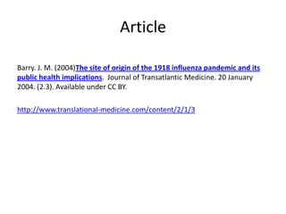 Article

Barry. J. M. (2004)The site of origin of the 1918 influenza pandemic and its
public health implications. Journal of Transatlantic Medicine. 20 January
2004. (2.3). Available under CC BY.

http://www.translational-medicine.com/content/2/1/3
 