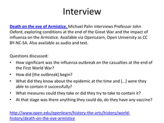 Interview
Death on the eve of Armistice. Michael Palin interviews Professor John
Oxford, exploring conditions at the end of the Great War and the impact of
influenza on the Armistice. Available via OpenLearn, Open University as CC
BY-NC-SA. Also available as audio and text.

Questions discussed:
• How significant was the influenza outbreak on the casualties at the end of
  the First World War?
• How did [the outbreak] begin?
• What did they know about the epidemic at the time and […] were they
  able to contain it successfully?
• What measures could they take or did they try to take to contain it?
• At that stage was there anything they could do, do they have any vaccine?

http://www.open.edu/openlearn/history-the-arts/history/world-
history/death-on-the-eve-armistice
 