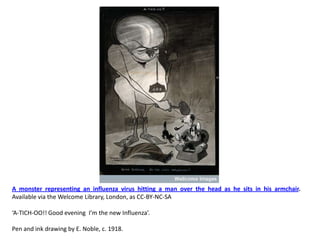 A monster representing an influenza virus hitting a man over the head as he sits in his armchair.
Available via the Welcome Library, London, as CC-BY-NC-SA

‘A-TICH-OO!! Good evening I’m the new Influenza’.

Pen and ink drawing by E. Noble, c. 1918.
 