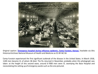 Original caption: ‘Emergency hospital during influenza epidemic, Camp Funston, Kansas.’ Available via Otis
Historical Archives National Museum of Health and Medicine as CC-BY-NC-SA

Camp Funston experienced the first significant outbreak of the disease in the United States. In March 1918,
1100 men became ill, of whom 38 died. The flu returned in November, probably when this photograph was
taken: at the height of this second wave, around 6-7000 men were ill, swamping the Base Hospital and
necessitating the setting up of emergency wards such as the one pictured.
 