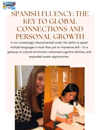 In our increasingly interconnected world, the ability to speak
multiple languages is more than just an impressive skill – it's a
gateway to cultural enrichment, enhanced cognitive abilities, and
expanded career opportunities.
SPANISH FLUENCY: THE
KEY TO GLOBAL
CONNECTIONS AND
PERSONAL GROWTH
 