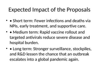 Expected Impact of the Proposals
• • Short term: Fewer infections and deaths via
NPIs, early treatment, and supportive care.
• • Medium term: Rapid vaccine rollout and
targeted antivirals reduce severe disease and
hospital burden.
• • Long term: Stronger surveillance, stockpiles,
and R&D lessen the chance that an outbreak
escalates into a global pandemic again.
 