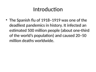 Introduction
• The Spanish flu of 1918–1919 was one of the
deadliest pandemics in history. It infected an
estimated 500 million people (about one-third
of the world’s population) and caused 20–50
million deaths worldwide.
 