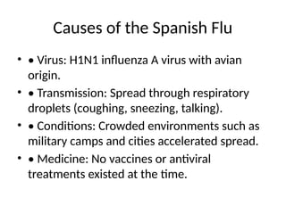 Causes of the Spanish Flu
• • Virus: H1N1 influenza A virus with avian
origin.
• • Transmission: Spread through respiratory
droplets (coughing, sneezing, talking).
• • Conditions: Crowded environments such as
military camps and cities accelerated spread.
• • Medicine: No vaccines or antiviral
treatments existed at the time.
 