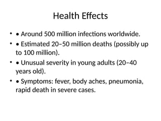 Health Effects
• • Around 500 million infections worldwide.
• • Estimated 20–50 million deaths (possibly up
to 100 million).
• • Unusual severity in young adults (20–40
years old).
• • Symptoms: fever, body aches, pneumonia,
rapid death in severe cases.
 