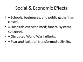 Social & Economic Effects
• • Schools, businesses, and public gatherings
closed.
• • Hospitals overwhelmed; funeral systems
collapsed.
• • Disrupted World War I efforts.
• • Fear and isolation transformed daily life.
 