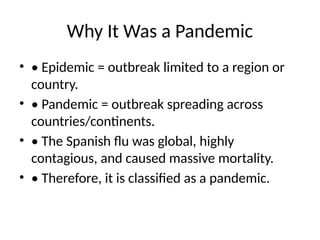 Why It Was a Pandemic
• • Epidemic = outbreak limited to a region or
country.
• • Pandemic = outbreak spreading across
countries/continents.
• • The Spanish flu was global, highly
contagious, and caused massive mortality.
• • Therefore, it is classified as a pandemic.
 