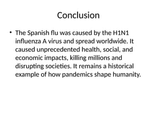 Conclusion
• The Spanish flu was caused by the H1N1
influenza A virus and spread worldwide. It
caused unprecedented health, social, and
economic impacts, killing millions and
disrupting societies. It remains a historical
example of how pandemics shape humanity.
 