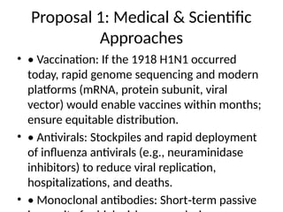 Proposal 1: Medical & Scientific
Approaches
• • Vaccination: If the 1918 H1N1 occurred
today, rapid genome sequencing and modern
platforms (mRNA, protein subunit, viral
vector) would enable vaccines within months;
ensure equitable distribution.
• • Antivirals: Stockpiles and rapid deployment
of influenza antivirals (e.g., neuraminidase
inhibitors) to reduce viral replication,
hospitalizations, and deaths.
• • Monoclonal antibodies: Short term passive
‑
 