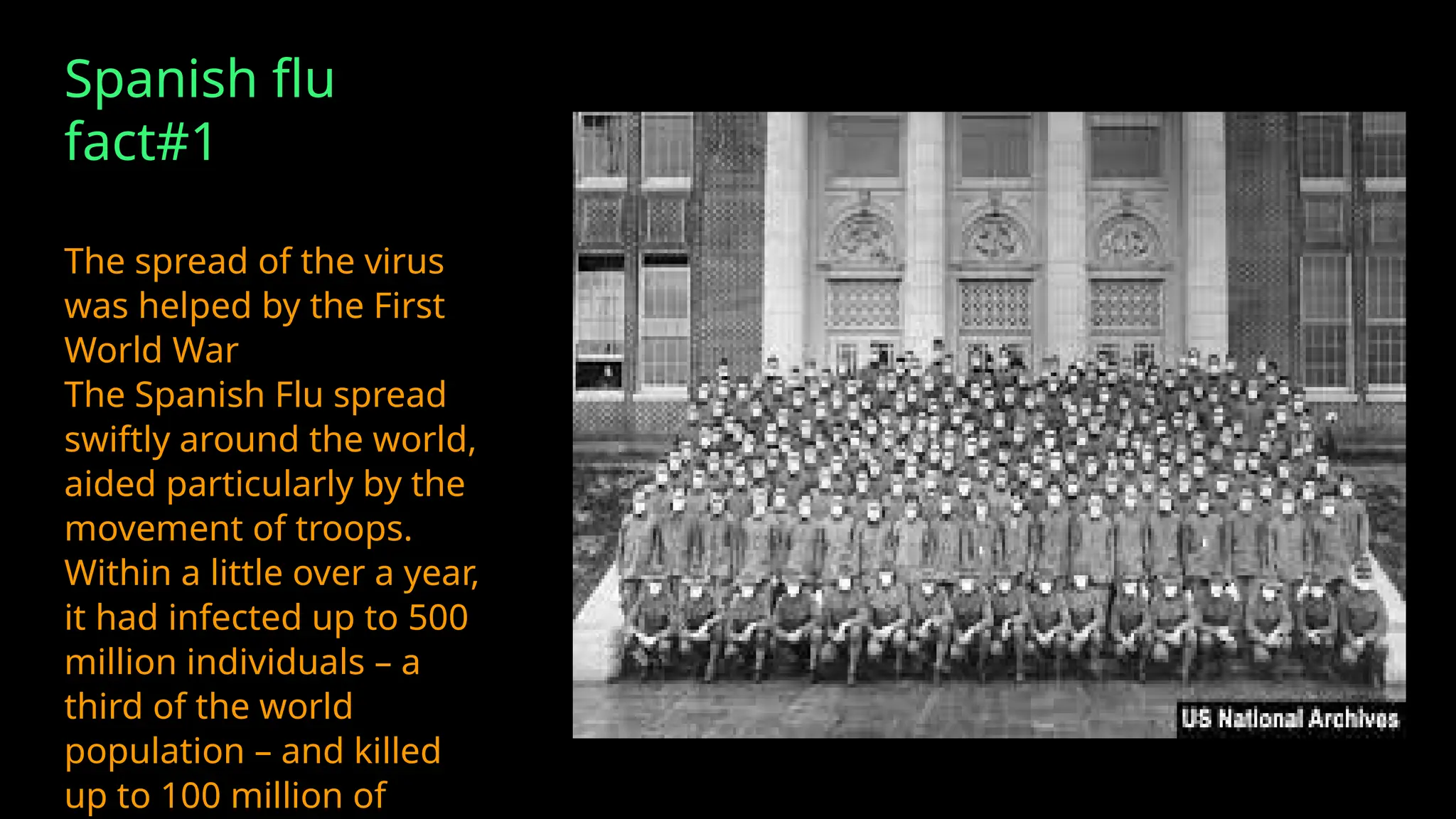 Spanish flu
fact#1
The spread of the virus
was helped by the First
World War
The Spanish Flu spread
swiftly around the world,
aided particularly by the
movement of troops.
Within a little over a year,
it had infected up to 500
million individuals – a
third of the world
population – and killed
up to 100 million of
 