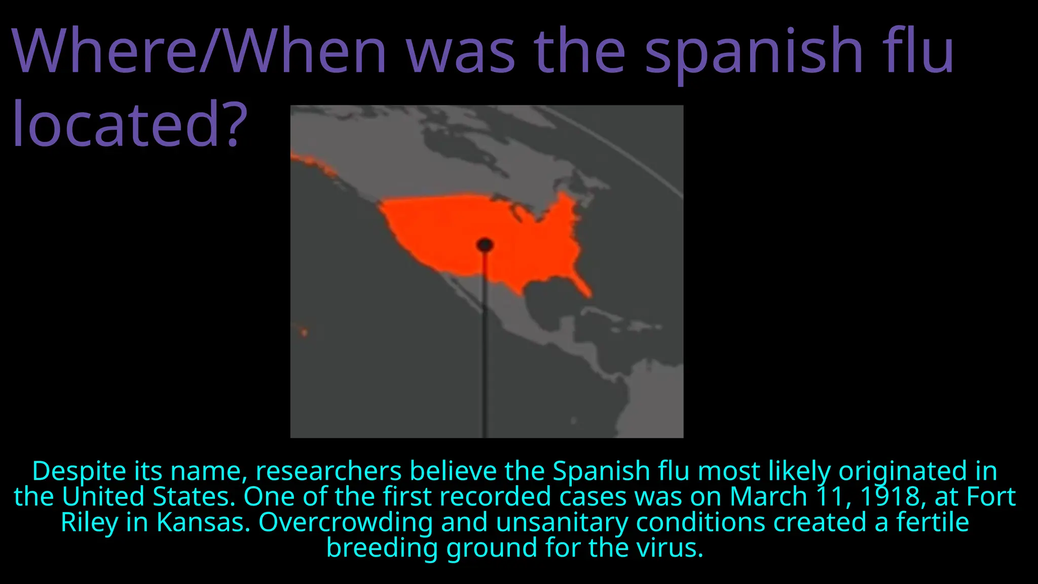 Where/When was the spanish flu
located?
Despite its name, researchers believe the Spanish flu most likely originated in
the United States. One of the first recorded cases was on March 11, 1918, at Fort
Riley in Kansas. Overcrowding and unsanitary conditions created a fertile
breeding ground for the virus.
 