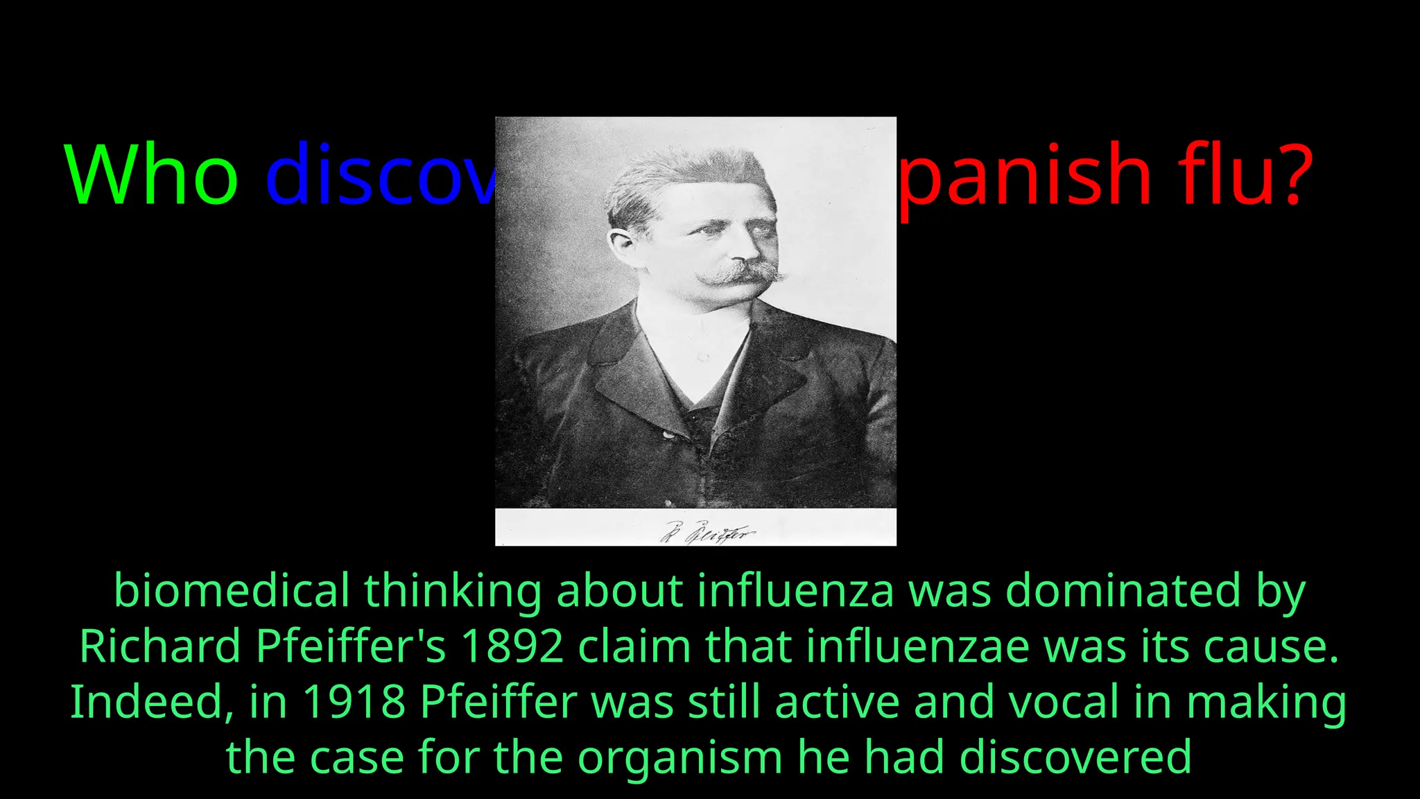 Who discovered the spanish flu?
biomedical thinking about influenza was dominated by
Richard Pfeiffer's 1892 claim that influenzae was its cause.
Indeed, in 1918 Pfeiffer was still active and vocal in making
the case for the organism he had discovered
 