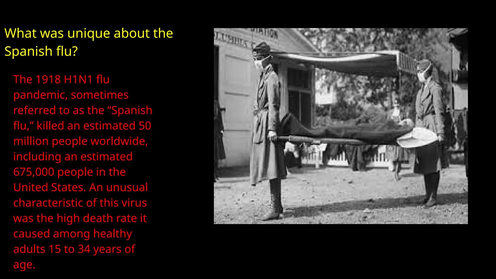 The 1918 H1N1 flu
pandemic, sometimes
referred to as the “Spanish
flu,” killed an estimated 50
million people worldwide,
including an estimated
675,000 people in the
United States. An unusual
characteristic of this virus
was the high death rate it
caused among healthy
adults 15 to 34 years of
age.
What was unique about the
Spanish flu?
 