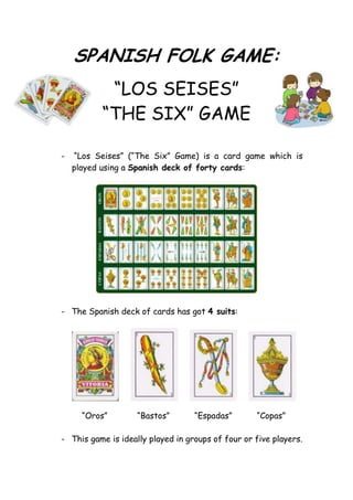 SPANISH FOLK GAME:
           “LOS SEISES”
          “THE SIX” GAME

-   “Los Seises” (“The Six” Game) is a card game which is
    played using a Spanish deck of forty cards:




- The Spanish deck of cards has got 4 suits:




      “Oros”        “Bastos”       “Espadas”       “Copas”

- This game is ideally played in groups of four or five players.
 
