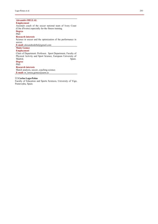 Lago-Penas et al.                                               293



 Alexandre DELLAL
 Employment
 Assistant coach of the soccer national team of Ivory Coast
 (Côte d'Ivoire) especially for the fitness training.
 Degree
 PhD
 Reseacrh interests
 Science in soccer and the optimization of the performance in
 soccer.
 E-mail: alexandredellal@gmail.com
 Maite Gomez
 Employment
 Chair of Department. Professor. Sport Department, Faculty of
 Physical Activity and Sport Science, European University of
 Madrid,                                               Spain.
 Degree
 PhD
 Research interests
 Match analysis, soccer, coaching science.
 E-mail: m_teresa.gomez@uem.es

   Carlos Lago-Peñas
Faculty of Education and Sports Sciences, University of Vigo,
Pontevedra, Spain.
 