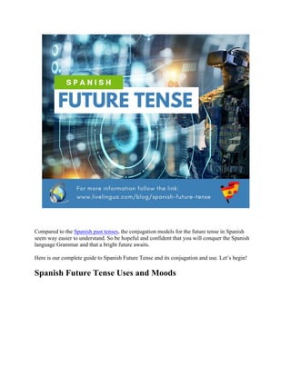 Compared to the Spanish past tenses, the conjugation models for the future tense in Spanish
seem way easier to understand. So be hopeful and confident that you will conquer the Spanish
language Grammar and that a bright future awaits.
Here is our complete guide to Spanish Future Tense and its conjugation and use. Let’s begin!
Spanish Future Tense Uses and Moods
 