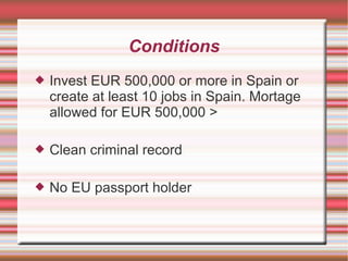Conditions
 Invest EUR 500,000 or more in Spain or
create at least 10 jobs in Spain. Mortage
allowed for EUR 500,000 >
 Clean criminal record
 No EU passport holder
 