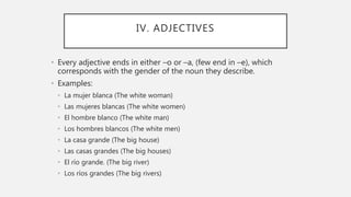IV. ADJECTIVES
• Every adjective ends in either –o or –a, (few end in –e), which
corresponds with the gender of the noun they describe.
• Examples:
• La mujer blanca (The white woman)
• Las mujeres blancas (The white women)
• El hombre blanco (The white man)
• Los hombres blancos (The white men)
• La casa grande (The big house)
• Las casas grandes (The big houses)
• El río grande. (The big river)
• Los ríos grandes (The big rivers)
 