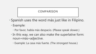 COMPARISON
•Spanish uses the word más just like in Filipino.
• Example:
• Por favor, habla más despacio. (Please speak slower.)
• In this way, we can also make the superlative form:
noun+más+adjective.
• Example: La casa más fuerte. (The strongest house.)
 