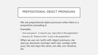 PREPOSITIONAL OBJECT PRONOUNS
• We use prepositional object pronouns when there is a
preposition preceding it.
• Examples:
• Una rosa para tí. A rose for you. *para (for) is the preposition*
• Gracias a Él. Thanks to Him. *a (to) is the preposition*
• When we use con (with) with object pronouns, me
and you becomes conmigo (with me), contigo (with
you), the rest stays the same; con ella, con nosotros,
etc.
 