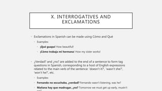 X. INTERROGATIVES AND
EXCLAMATIONS
• Exclamations in Spanish can be made using Cómo and Qué
• Examples:
• ¡Qué guapa! How beautiful!
• ¡Cómo trabaja mi hermana! How my sister works!
• ¿Verdad? and ¿no? are added to the end of a sentence to form tag
questions in Spanish, corresponding to a host of English expressions
related to the main verb of the sentence: ‘doesn’t it?’, ‘wasn’t she?’,
‘won’t he?’, etc.
• Examples:
• Fernando no escuchaba, ¿verdad? Fernando wasn’t listening, was he?
• Mañana hay que madrugar, ¿no? Tomorrow we must get up early, mustn’t
 