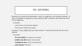 XII. ADVERBS
• Adverbs are words that describes a verb, an adjective, and another adverb. To
form an adverb in Spanish, we just need to add –mente to the feminine form
of the adjective.
• Examples:
• Lento (slow)=Lentamente (slowly)
• Fácil (easy)=Fácilmente (easily)
• However, many adjectives just stay without –mente and could still act as an
adverb.
• Examples:
• Va muy rápido. It’s going very quickly.
• ¡Habla más alto! Speak more loudly!
• Trabajamos duro. We’re working hard.
• ¡Tirar fuerte! Pull hard!
 