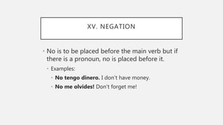 XV. NEGATION
• No is to be placed before the main verb but if
there is a pronoun, no is placed before it.
• Examples:
• No tengo dinero. I don’t have money.
• No me olvides! Don’t forget me!
 