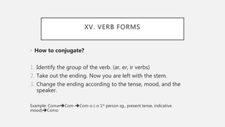 XV. VERB FORMS
• How to conjugate?
1. Identify the group of the verb. (ar, er, ir verbs)
2. Take out the ending. Now you are left with the stem.
3. Change the ending according to the tense, mood, and the
speaker.
Example: ComerCom-Com-o (-o 1st person sg., present tense, indicative
mood)Como
 