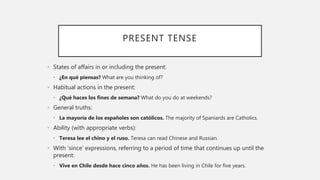 PRESENT TENSE
• States of affairs in or including the present:
• ¿En qué piensas? What are you thinking of?
• Habitual actions in the present:
• ¿Qué haces los fines de semana? What do you do at weekends?
• General truths:
• La mayoría de los españoles son católicos. The majority of Spaniards are Catholics.
• Ability (with appropriate verbs):
• Teresa lee el chino y el ruso. Teresa can read Chinese and Russian.
• With ‘since’ expressions, referring to a period of time that continues up until the
present:
• Vive en Chile desde hace cinco años. He has been living in Chile for five years.
 