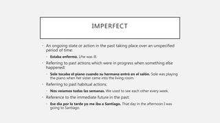 IMPERFECT
• An ongoing state or action in the past taking place over an unspecified
period of time:
• Estaba enfermo. I/he was ill.
• Referring to past actions which were in progress when something else
happened:
• Sole tocaba el piano cuando su hermana entró en el salón. Sole was playing
the piano when her sister came into the living room.
• Referring to past habitual actions:
• Nos veíamos todas las semanas. We used to see each other every week.
• Reference to the immediate future in the past:
• Ese día por la tarde yo me iba a Santiago. That day in the afternoon I was
going to Santiago.
 