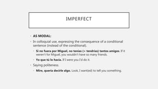IMPERFECT
• AS MODAL:
• In colloquial use, expressing the consequence of a conditional
sentence (instead of the conditional).
• Si no fuera por Miguel, no tenías (= tendrías) tantos amigos. If it
weren’t for Miguel, you wouldn’t have so many friends.
• Yo que tú lo hacía. If I were you I’d do it.
• Saying politeness.
• Mire, quería decirle algo. Look, I want(ed) to tell you something.
 