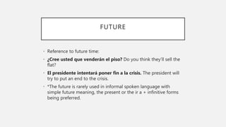 FUTURE
• Reference to future time:
• ¿Cree usted que venderán el piso? Do you think they’ll sell the
flat?
• El presidente intentará poner fin a la crisis. The president will
try to put an end to the crisis.
• *The future is rarely used in informal spoken language with
simple future meaning, the present or the ir a + infinitive forms
being preferred.
 