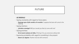 FUTURE
• AS MODALS
• Saying uncertainty with regard to future plans:
• Supongo que el jefe vendrá a la reunión. I suppose the boss will come to the
meeting.
• Saying intention:
• ¿Vendrás conmigo? Will you (would you like to) come with me?
• Saying promises:
• Se lo traeré mañana sin falta. I’ll bring it for you tomorrow without fail.
• Expressing probability with regard to something in the present:
• Estará con alguien. He/she must be with someone.
 